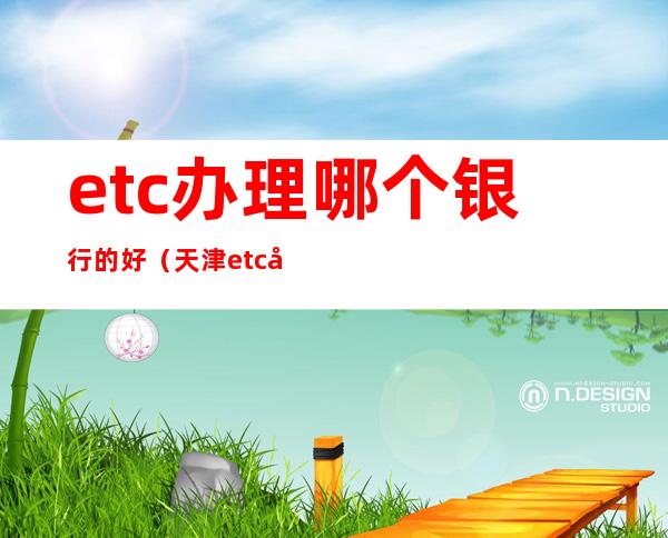 etc办理哪个银行的好(天津etc办理哪个银行的好)