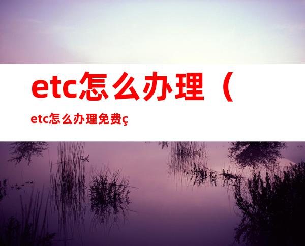 etc怎么办理(etc怎么办理免费的吗)