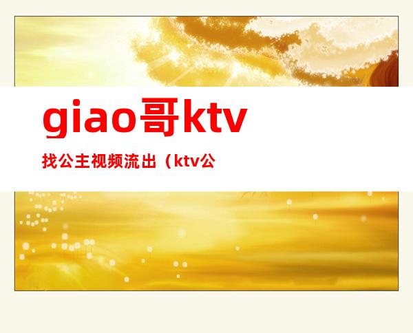 giao哥ktv找公主视频流出（ktv公主现场视频）