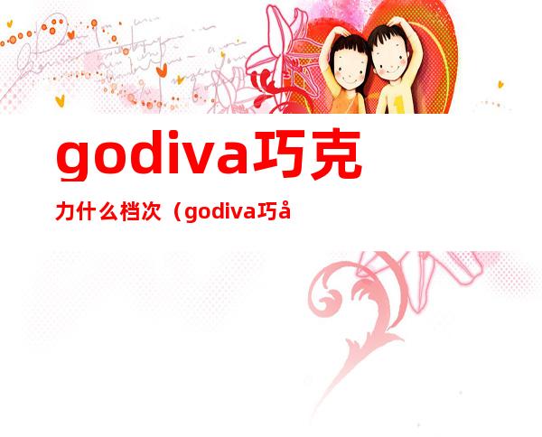 godiva巧克力什么档次(godiva巧克力算高档嘛)