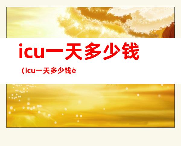 icu一天多少钱（icu一天多少钱能报销吗）