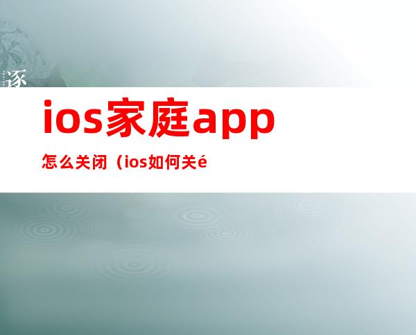ios家庭app怎么关闭(ios如何关闭家庭)