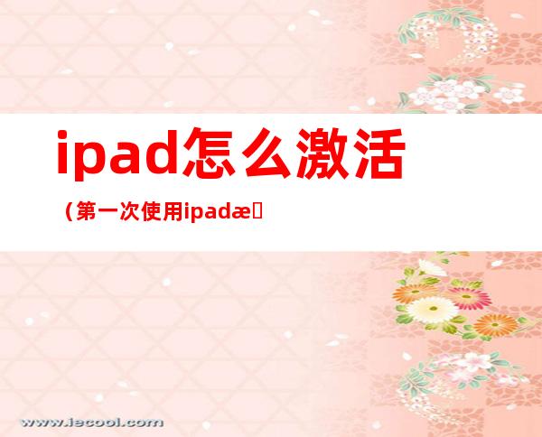 ipad怎么激活(第一次使用ipad怎么激活)