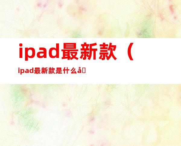 ipad最新款(ipad最新款是什么型号)