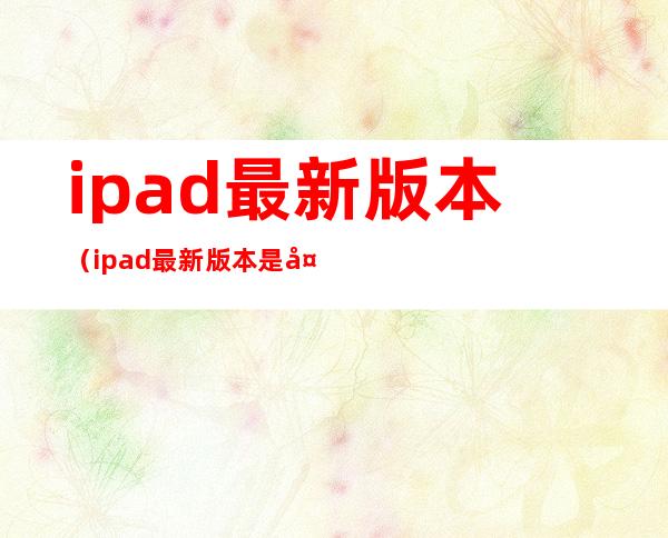 ipad最新版本(ipad最新版本是多少)