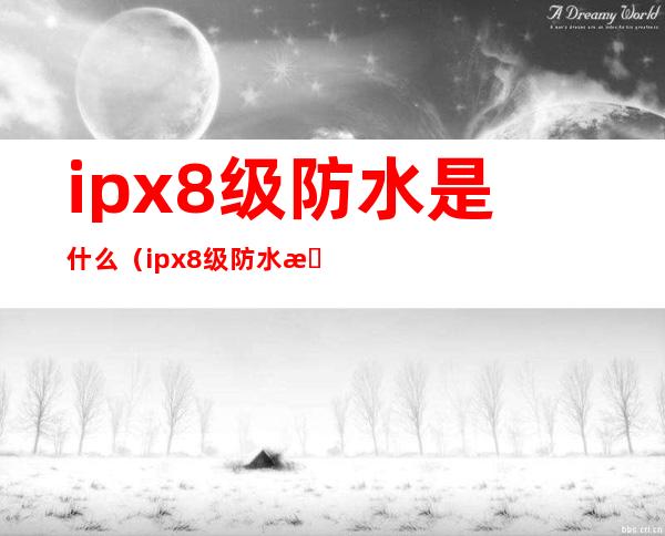 ipx8级防水是什么(ipx8级防水是什么和ip 68的区别)