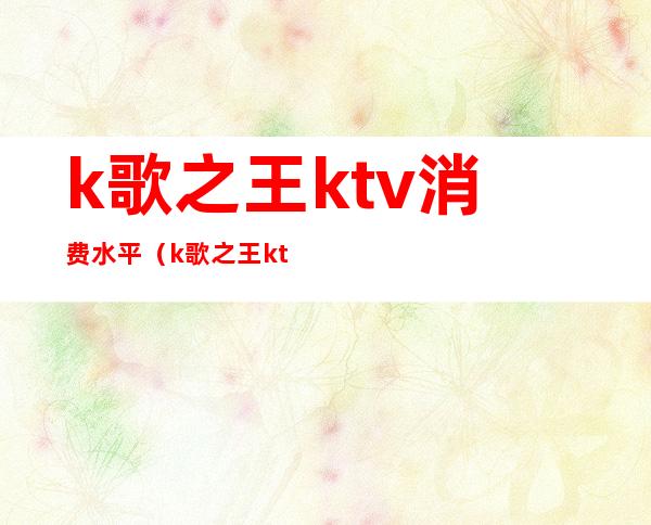 k歌之王ktv消费水平(k歌之王ktv消费水平高吗)