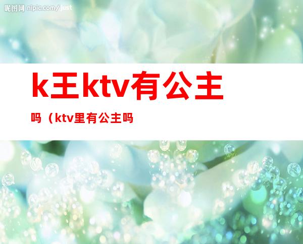 k王ktv有公主吗(ktv里有公主吗)