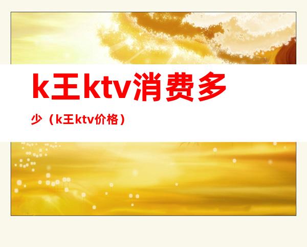 k王ktv消费多少(k王ktv价格)