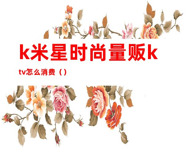 k米星时尚量贩ktv怎么消费（）