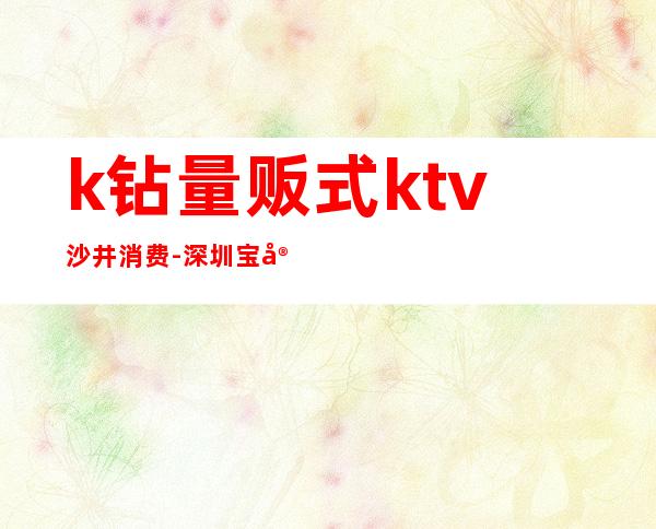 k钻量贩式ktv沙井消费-深圳宝安哪些地方可以蹦迪