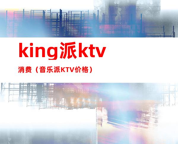 king派ktv消费（音乐派KTV价格）