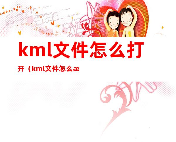 kml文件怎么打开(kml文件怎么打开苹果手机)