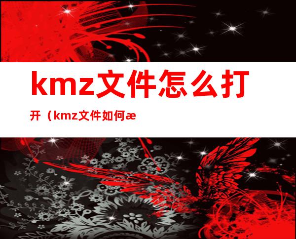 kmz文件怎么打开(kmz文件如何打开)