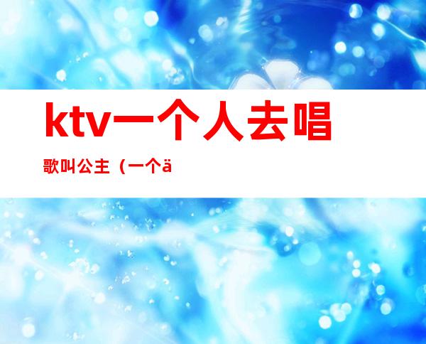 ktv一个人去唱歌叫公主（一个人上ktv能叫公主吗）