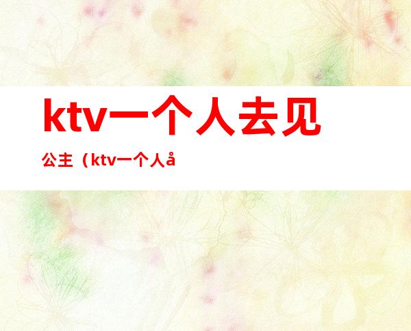 ktv一个人去见公主(ktv一个人去见公主可以吗)