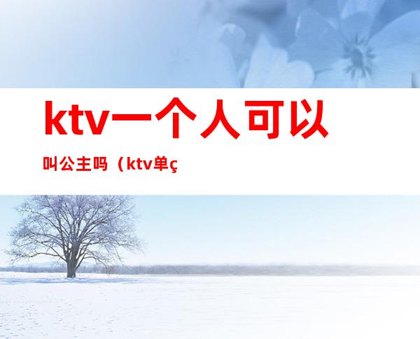 ktv一个人可以叫公主吗(ktv单独叫公主)