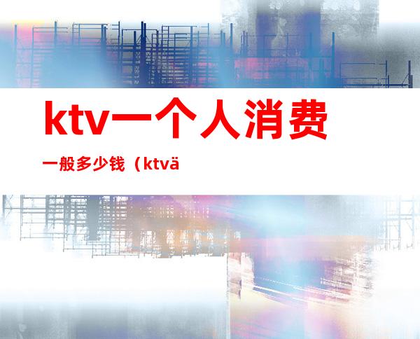 ktv一个人消费一般多少钱（ktv一个人去消费多少）
