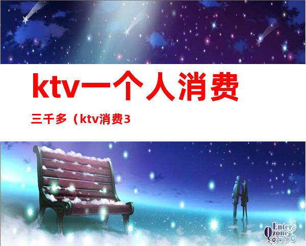 ktv一个人消费三千多(ktv消费3千多算多吗)