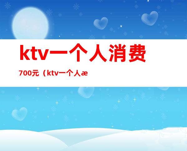 ktv一个人消费700元(ktv一个人消费5000多吗)