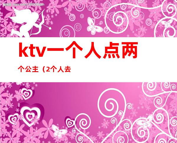 ktv一个人点两个公主(2个人去ktv点公主)