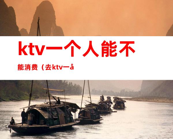 ktv一个人能不能消费（去ktv一定要消费吗）
