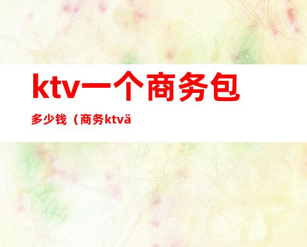 ktv一个商务包多少钱(商务ktv一般消费多少钱啊)