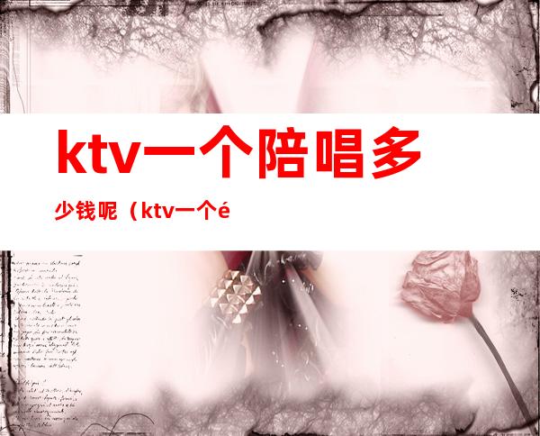 ktv一个陪唱多少钱呢(ktv一个陪唱多少钱呢)