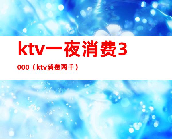 ktv一夜消费3000(ktv消费两千)