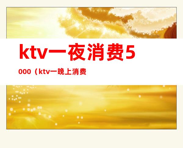 ktv一夜消费5000(ktv一晚上消费一万多)
