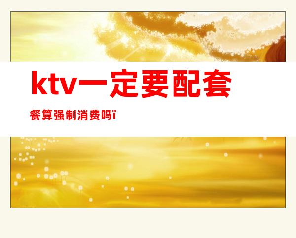 ktv一定要配套餐算强制消费吗（ktv一定要配套餐算强制消费吗为什么）