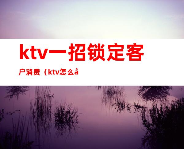 ktv一招锁定客户消费(ktv怎么吸引顾客进店消费)