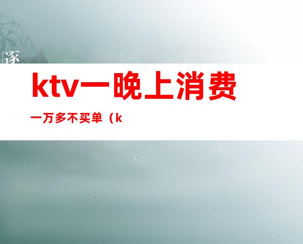 ktv一晚上消费一万多不买单(ktv没钱买单)