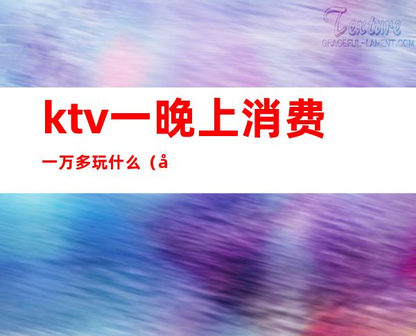 ktv一晚上消费一万多玩什么(去ktv消费一千多都能干嘛)
