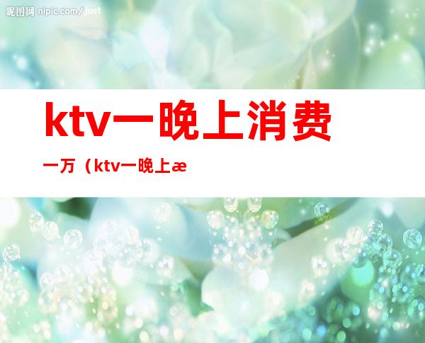 ktv一晚上消费一万(ktv一晚上消费一万多有啥)