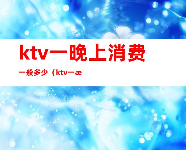 ktv一晚上消费一般多少(ktv一晚上消费一般多少钱)