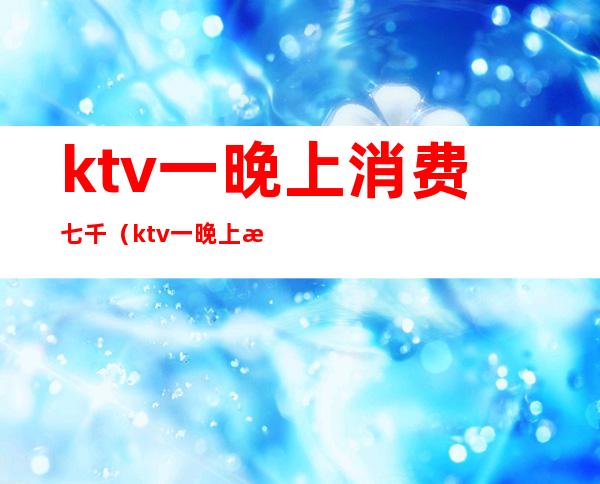 ktv一晚上消费七千(ktv一晚上消费七千正常吗)