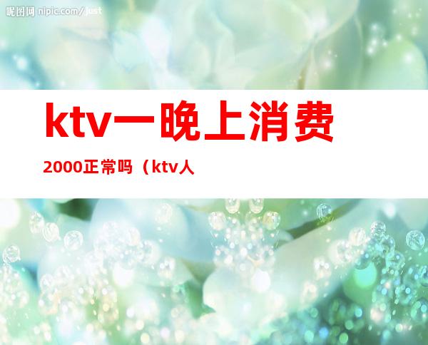 ktv一晚上消费2000正常吗(ktv人均消费2000多)