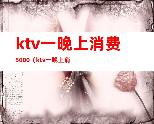 ktv一晚上消费5000(ktv一晚上消费3000都包含什么)