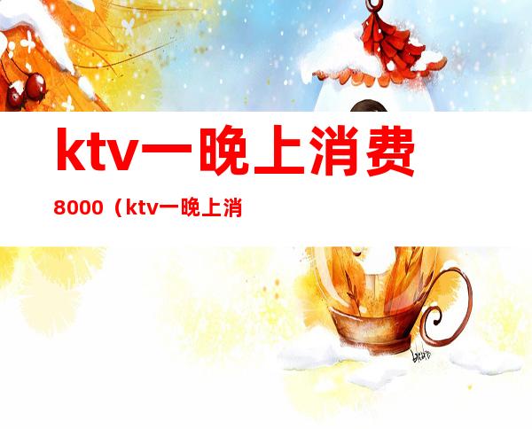 ktv一晚上消费8000(ktv一晚上消费800元正常吗)