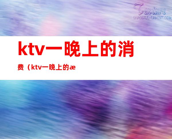 ktv一晚上的消费(ktv一晚上的消费多少钱)