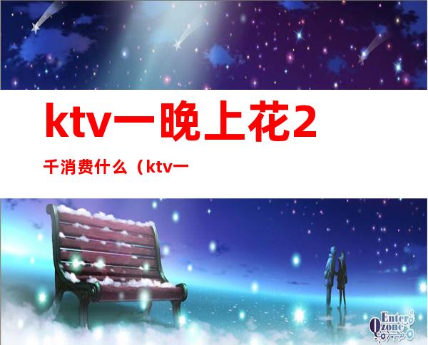 ktv一晚上花2千消费什么(ktv一晚上消费一万多)