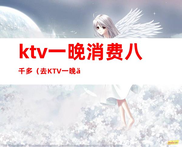 ktv一晚消费八千多(去KTV一晚上消费六千)