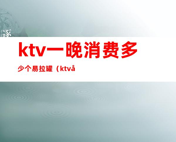 ktv一晚消费多少个易拉罐(ktv大包间多少钱一晚上)