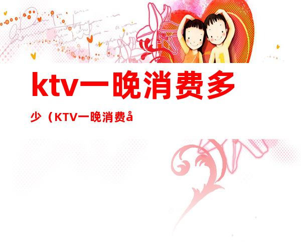 ktv一晚消费多少(KTV一晚消费多少钱)