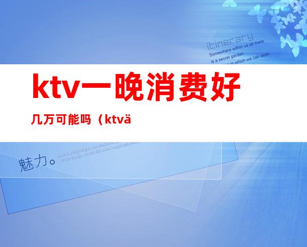 ktv一晚消费好几万可能吗(ktv一晚上6000的消费算高吗)