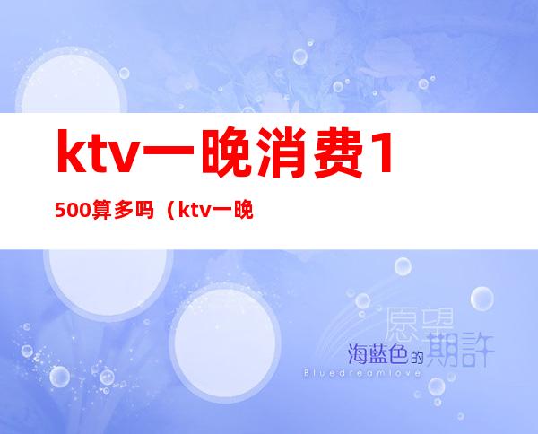 ktv一晚消费1500算多吗(ktv一晚上6000的消费算高吗)