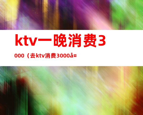 ktv一晚消费3000(去ktv消费3000多)