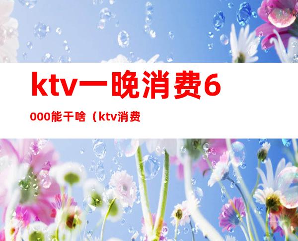 ktv一晚消费6000能干啥(ktv消费6000多有什么服务)