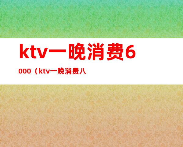 ktv一晚消费6000(ktv一晚消费八千多)